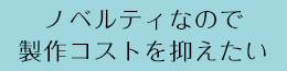 ノベルティなので製作コストを抑えたい