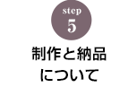 STEP.5 製作と納品について