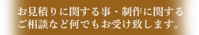お見積りに関する事・製作に関するご相談など何でもお受け致します。