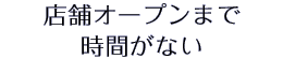 店舗オープンまで時間がない